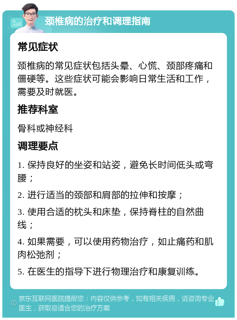 颈椎病的治疗和调理指南 常见症状 颈椎病的常见症状包括头晕、心慌、颈部疼痛和僵硬等。这些症状可能会影响日常生活和工作，需要及时就医。 推荐科室 骨科或神经科 调理要点 1. 保持良好的坐姿和站姿，避免长时间低头或弯腰； 2. 进行适当的颈部和肩部的拉伸和按摩； 3. 使用合适的枕头和床垫，保持脊柱的自然曲线； 4. 如果需要，可以使用药物治疗，如止痛药和肌肉松弛剂； 5. 在医生的指导下进行物理治疗和康复训练。