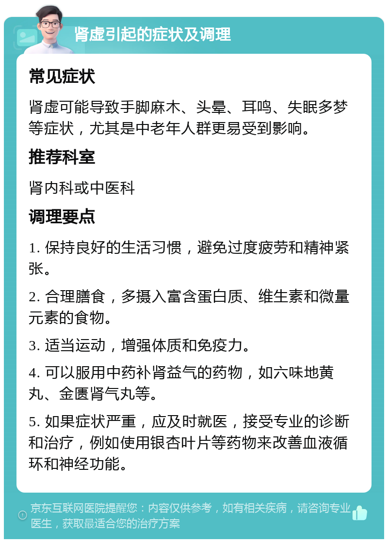 肾虚引起的症状及调理 常见症状 肾虚可能导致手脚麻木、头晕、耳鸣、失眠多梦等症状，尤其是中老年人群更易受到影响。 推荐科室 肾内科或中医科 调理要点 1. 保持良好的生活习惯，避免过度疲劳和精神紧张。 2. 合理膳食，多摄入富含蛋白质、维生素和微量元素的食物。 3. 适当运动，增强体质和免疫力。 4. 可以服用中药补肾益气的药物，如六味地黄丸、金匮肾气丸等。 5. 如果症状严重，应及时就医，接受专业的诊断和治疗，例如使用银杏叶片等药物来改善血液循环和神经功能。