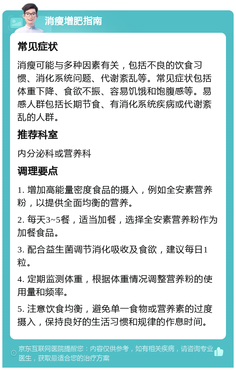 消瘦增肥指南 常见症状 消瘦可能与多种因素有关，包括不良的饮食习惯、消化系统问题、代谢紊乱等。常见症状包括体重下降、食欲不振、容易饥饿和饱腹感等。易感人群包括长期节食、有消化系统疾病或代谢紊乱的人群。 推荐科室 内分泌科或营养科 调理要点 1. 增加高能量密度食品的摄入，例如全安素营养粉，以提供全面均衡的营养。 2. 每天3~5餐，适当加餐，选择全安素营养粉作为加餐食品。 3. 配合益生菌调节消化吸收及食欲，建议每日1粒。 4. 定期监测体重，根据体重情况调整营养粉的使用量和频率。 5. 注意饮食均衡，避免单一食物或营养素的过度摄入，保持良好的生活习惯和规律的作息时间。