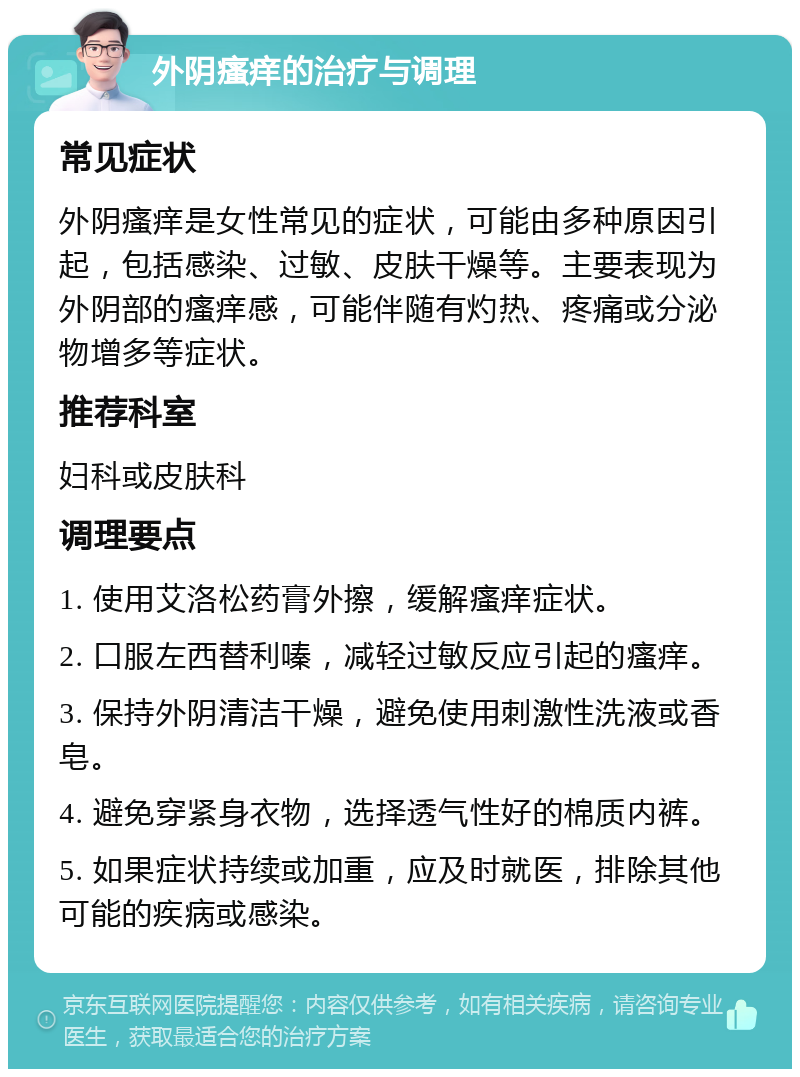 外阴瘙痒的治疗与调理 常见症状 外阴瘙痒是女性常见的症状，可能由多种原因引起，包括感染、过敏、皮肤干燥等。主要表现为外阴部的瘙痒感，可能伴随有灼热、疼痛或分泌物增多等症状。 推荐科室 妇科或皮肤科 调理要点 1. 使用艾洛松药膏外擦，缓解瘙痒症状。 2. 口服左西替利嗪，减轻过敏反应引起的瘙痒。 3. 保持外阴清洁干燥，避免使用刺激性洗液或香皂。 4. 避免穿紧身衣物，选择透气性好的棉质内裤。 5. 如果症状持续或加重，应及时就医，排除其他可能的疾病或感染。