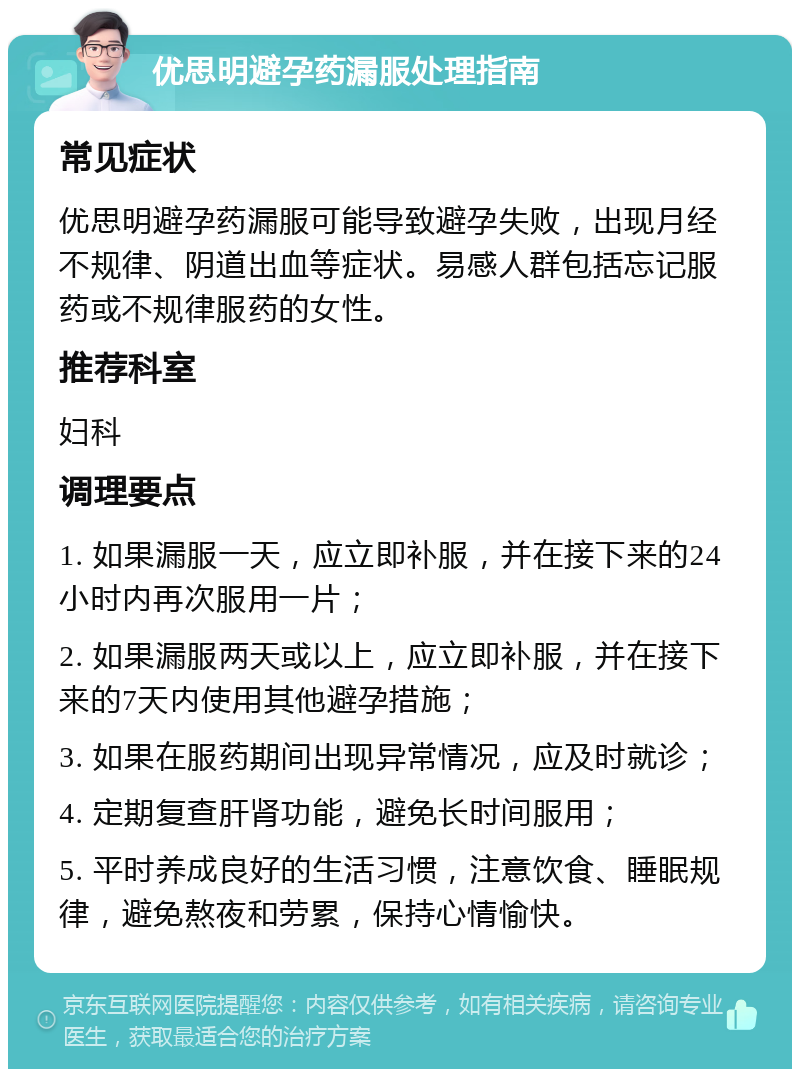 优思明避孕药漏服处理指南 常见症状 优思明避孕药漏服可能导致避孕失败，出现月经不规律、阴道出血等症状。易感人群包括忘记服药或不规律服药的女性。 推荐科室 妇科 调理要点 1. 如果漏服一天，应立即补服，并在接下来的24小时内再次服用一片； 2. 如果漏服两天或以上，应立即补服，并在接下来的7天内使用其他避孕措施； 3. 如果在服药期间出现异常情况，应及时就诊； 4. 定期复查肝肾功能，避免长时间服用； 5. 平时养成良好的生活习惯，注意饮食、睡眠规律，避免熬夜和劳累，保持心情愉快。