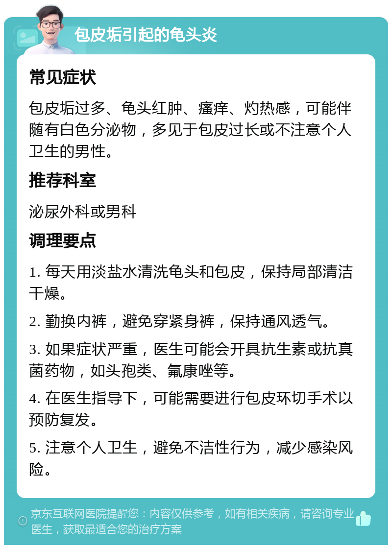 包皮垢引起的龟头炎 常见症状 包皮垢过多、龟头红肿、瘙痒、灼热感，可能伴随有白色分泌物，多见于包皮过长或不注意个人卫生的男性。 推荐科室 泌尿外科或男科 调理要点 1. 每天用淡盐水清洗龟头和包皮，保持局部清洁干燥。 2. 勤换内裤，避免穿紧身裤，保持通风透气。 3. 如果症状严重，医生可能会开具抗生素或抗真菌药物，如头孢类、氟康唑等。 4. 在医生指导下，可能需要进行包皮环切手术以预防复发。 5. 注意个人卫生，避免不洁性行为，减少感染风险。