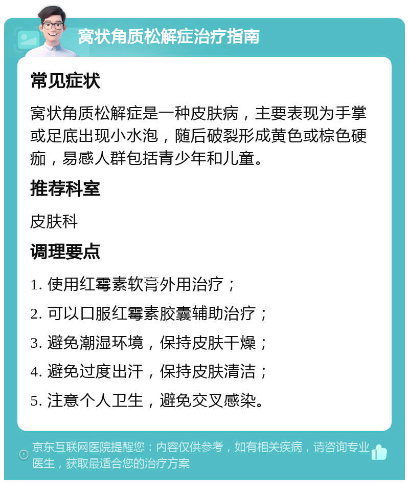 窝状角质松解症治疗指南 常见症状 窝状角质松解症是一种皮肤病，主要表现为手掌或足底出现小水泡，随后破裂形成黄色或棕色硬痂，易感人群包括青少年和儿童。 推荐科室 皮肤科 调理要点 1. 使用红霉素软膏外用治疗； 2. 可以口服红霉素胶囊辅助治疗； 3. 避免潮湿环境，保持皮肤干燥； 4. 避免过度出汗，保持皮肤清洁； 5. 注意个人卫生，避免交叉感染。