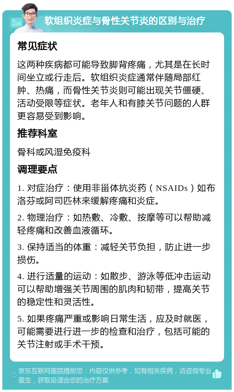 软组织炎症与骨性关节炎的区别与治疗 常见症状 这两种疾病都可能导致脚背疼痛，尤其是在长时间坐立或行走后。软组织炎症通常伴随局部红肿、热痛，而骨性关节炎则可能出现关节僵硬、活动受限等症状。老年人和有膝关节问题的人群更容易受到影响。 推荐科室 骨科或风湿免疫科 调理要点 1. 对症治疗：使用非甾体抗炎药（NSAIDs）如布洛芬或阿司匹林来缓解疼痛和炎症。 2. 物理治疗：如热敷、冷敷、按摩等可以帮助减轻疼痛和改善血液循环。 3. 保持适当的体重：减轻关节负担，防止进一步损伤。 4. 进行适量的运动：如散步、游泳等低冲击运动可以帮助增强关节周围的肌肉和韧带，提高关节的稳定性和灵活性。 5. 如果疼痛严重或影响日常生活，应及时就医，可能需要进行进一步的检查和治疗，包括可能的关节注射或手术干预。