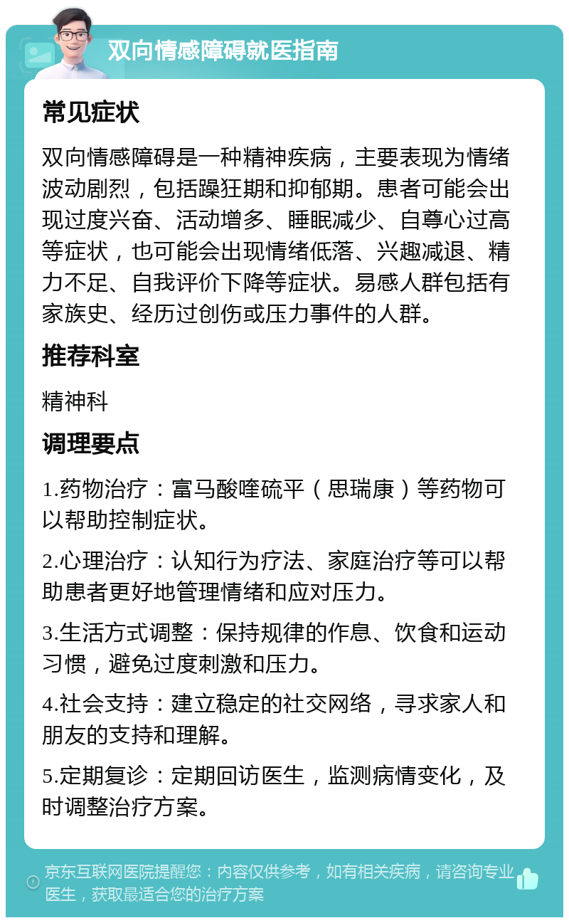 双向情感障碍就医指南 常见症状 双向情感障碍是一种精神疾病，主要表现为情绪波动剧烈，包括躁狂期和抑郁期。患者可能会出现过度兴奋、活动增多、睡眠减少、自尊心过高等症状，也可能会出现情绪低落、兴趣减退、精力不足、自我评价下降等症状。易感人群包括有家族史、经历过创伤或压力事件的人群。 推荐科室 精神科 调理要点 1.药物治疗：富马酸喹硫平（思瑞康）等药物可以帮助控制症状。 2.心理治疗：认知行为疗法、家庭治疗等可以帮助患者更好地管理情绪和应对压力。 3.生活方式调整：保持规律的作息、饮食和运动习惯，避免过度刺激和压力。 4.社会支持：建立稳定的社交网络，寻求家人和朋友的支持和理解。 5.定期复诊：定期回访医生，监测病情变化，及时调整治疗方案。