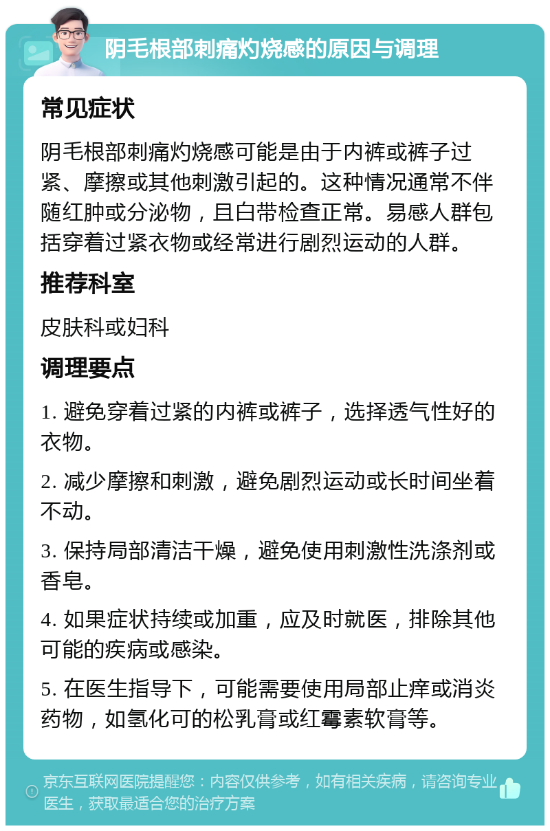 阴毛根部刺痛灼烧感的原因与调理 常见症状 阴毛根部刺痛灼烧感可能是由于内裤或裤子过紧、摩擦或其他刺激引起的。这种情况通常不伴随红肿或分泌物，且白带检查正常。易感人群包括穿着过紧衣物或经常进行剧烈运动的人群。 推荐科室 皮肤科或妇科 调理要点 1. 避免穿着过紧的内裤或裤子，选择透气性好的衣物。 2. 减少摩擦和刺激，避免剧烈运动或长时间坐着不动。 3. 保持局部清洁干燥，避免使用刺激性洗涤剂或香皂。 4. 如果症状持续或加重，应及时就医，排除其他可能的疾病或感染。 5. 在医生指导下，可能需要使用局部止痒或消炎药物，如氢化可的松乳膏或红霉素软膏等。