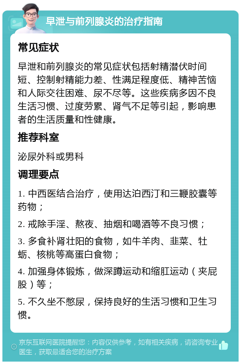 早泄与前列腺炎的治疗指南 常见症状 早泄和前列腺炎的常见症状包括射精潜伏时间短、控制射精能力差、性满足程度低、精神苦恼和人际交往困难、尿不尽等。这些疾病多因不良生活习惯、过度劳累、肾气不足等引起，影响患者的生活质量和性健康。 推荐科室 泌尿外科或男科 调理要点 1. 中西医结合治疗，使用达泊西汀和三鞭胶囊等药物； 2. 戒除手淫、熬夜、抽烟和喝酒等不良习惯； 3. 多食补肾壮阳的食物，如牛羊肉、韭菜、牡蛎、核桃等高蛋白食物； 4. 加强身体锻炼，做深蹲运动和缩肛运动（夹屁股）等； 5. 不久坐不憋尿，保持良好的生活习惯和卫生习惯。