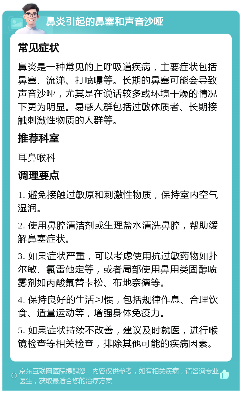 鼻炎引起的鼻塞和声音沙哑 常见症状 鼻炎是一种常见的上呼吸道疾病，主要症状包括鼻塞、流涕、打喷嚏等。长期的鼻塞可能会导致声音沙哑，尤其是在说话较多或环境干燥的情况下更为明显。易感人群包括过敏体质者、长期接触刺激性物质的人群等。 推荐科室 耳鼻喉科 调理要点 1. 避免接触过敏原和刺激性物质，保持室内空气湿润。 2. 使用鼻腔清洁剂或生理盐水清洗鼻腔，帮助缓解鼻塞症状。 3. 如果症状严重，可以考虑使用抗过敏药物如扑尔敏、氯雷他定等，或者局部使用鼻用类固醇喷雾剂如丙酸氟替卡松、布地奈德等。 4. 保持良好的生活习惯，包括规律作息、合理饮食、适量运动等，增强身体免疫力。 5. 如果症状持续不改善，建议及时就医，进行喉镜检查等相关检查，排除其他可能的疾病因素。