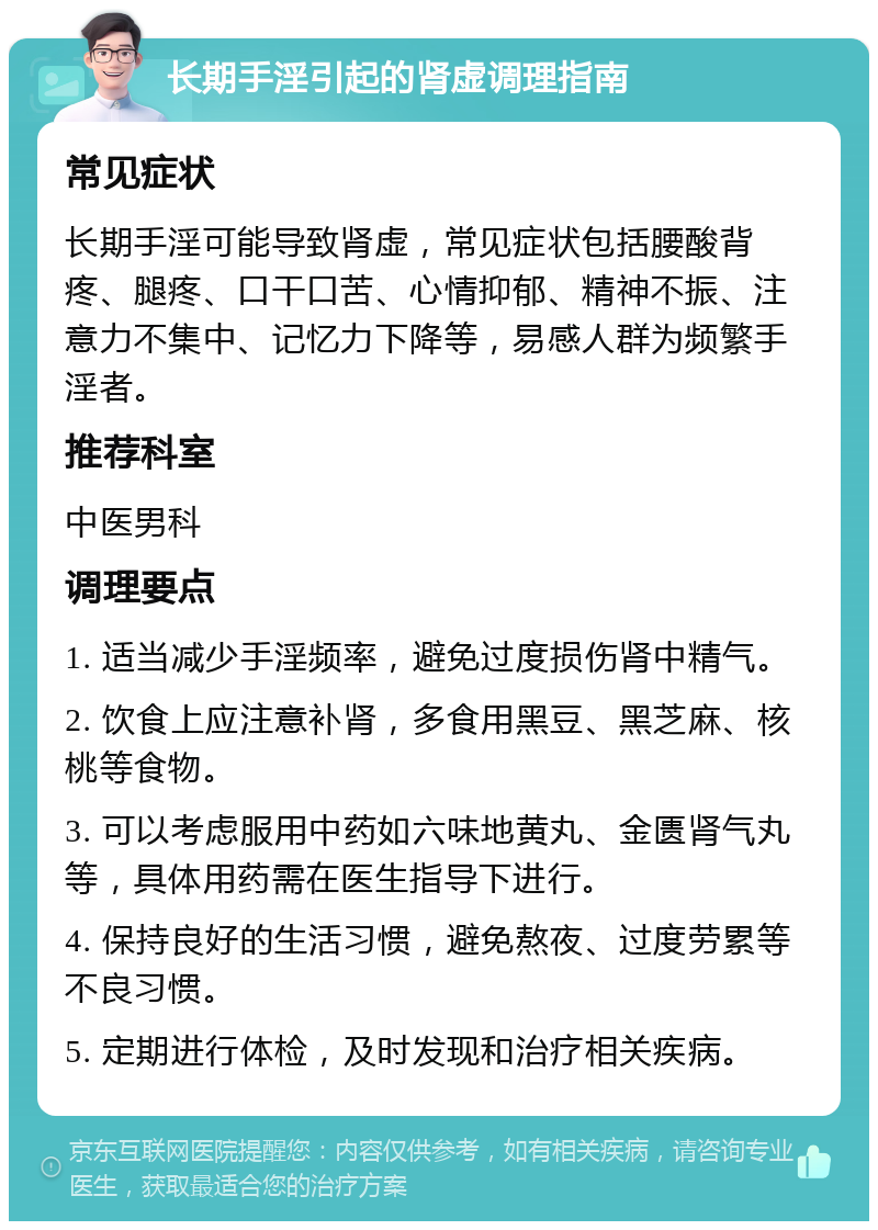 长期手淫引起的肾虚调理指南 常见症状 长期手淫可能导致肾虚，常见症状包括腰酸背疼、腿疼、口干口苦、心情抑郁、精神不振、注意力不集中、记忆力下降等，易感人群为频繁手淫者。 推荐科室 中医男科 调理要点 1. 适当减少手淫频率，避免过度损伤肾中精气。 2. 饮食上应注意补肾，多食用黑豆、黑芝麻、核桃等食物。 3. 可以考虑服用中药如六味地黄丸、金匮肾气丸等，具体用药需在医生指导下进行。 4. 保持良好的生活习惯，避免熬夜、过度劳累等不良习惯。 5. 定期进行体检，及时发现和治疗相关疾病。