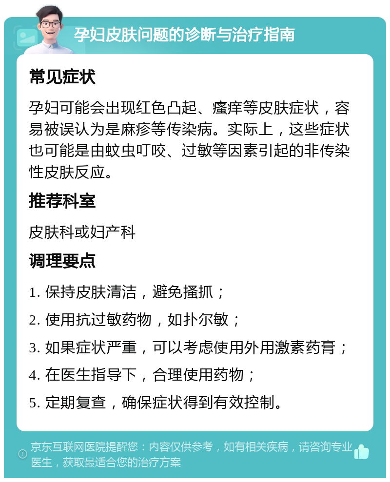 孕妇皮肤问题的诊断与治疗指南 常见症状 孕妇可能会出现红色凸起、瘙痒等皮肤症状，容易被误认为是麻疹等传染病。实际上，这些症状也可能是由蚊虫叮咬、过敏等因素引起的非传染性皮肤反应。 推荐科室 皮肤科或妇产科 调理要点 1. 保持皮肤清洁，避免搔抓； 2. 使用抗过敏药物，如扑尔敏； 3. 如果症状严重，可以考虑使用外用激素药膏； 4. 在医生指导下，合理使用药物； 5. 定期复查，确保症状得到有效控制。