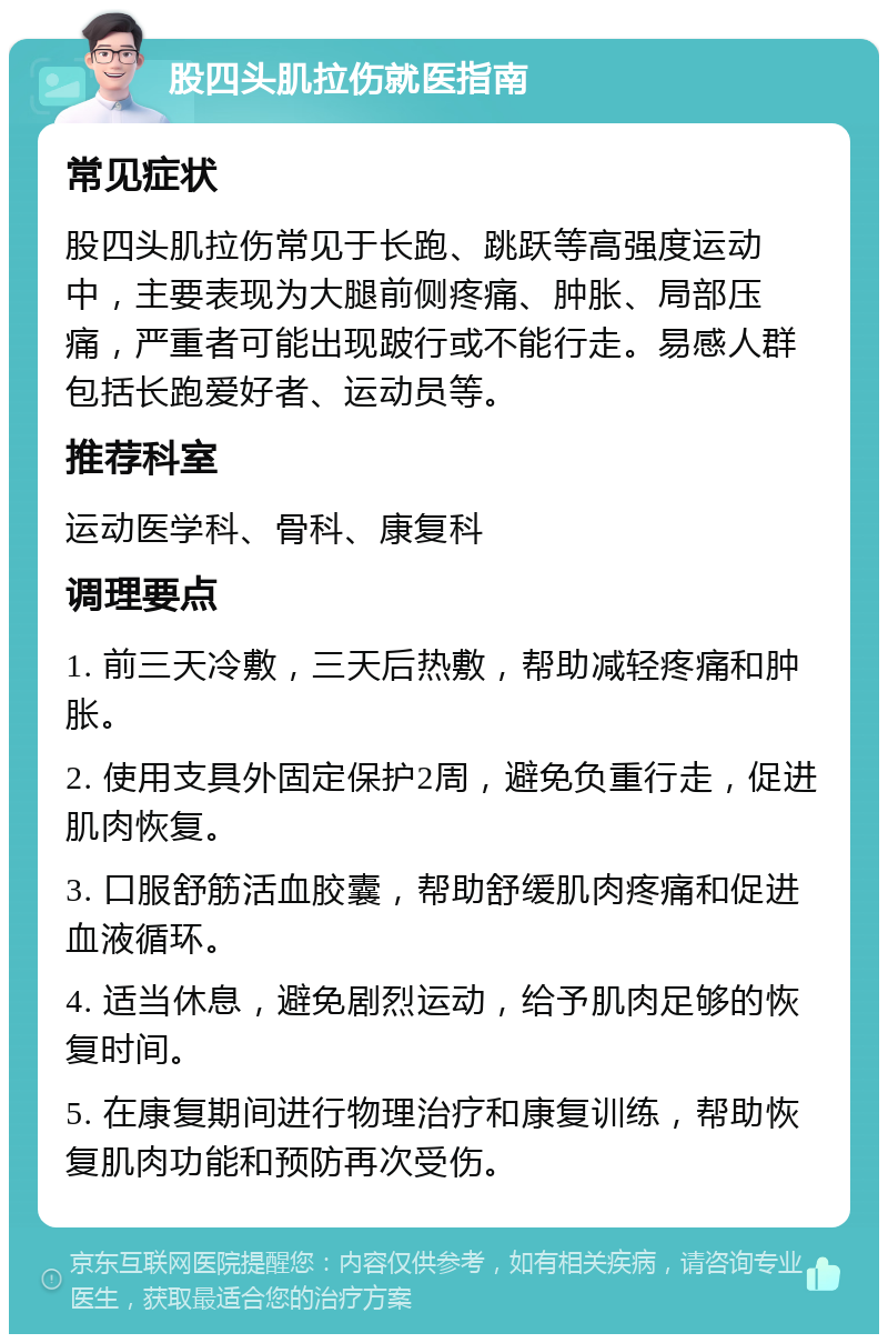 股四头肌拉伤就医指南 常见症状 股四头肌拉伤常见于长跑、跳跃等高强度运动中，主要表现为大腿前侧疼痛、肿胀、局部压痛，严重者可能出现跛行或不能行走。易感人群包括长跑爱好者、运动员等。 推荐科室 运动医学科、骨科、康复科 调理要点 1. 前三天冷敷，三天后热敷，帮助减轻疼痛和肿胀。 2. 使用支具外固定保护2周，避免负重行走，促进肌肉恢复。 3. 口服舒筋活血胶囊，帮助舒缓肌肉疼痛和促进血液循环。 4. 适当休息，避免剧烈运动，给予肌肉足够的恢复时间。 5. 在康复期间进行物理治疗和康复训练，帮助恢复肌肉功能和预防再次受伤。