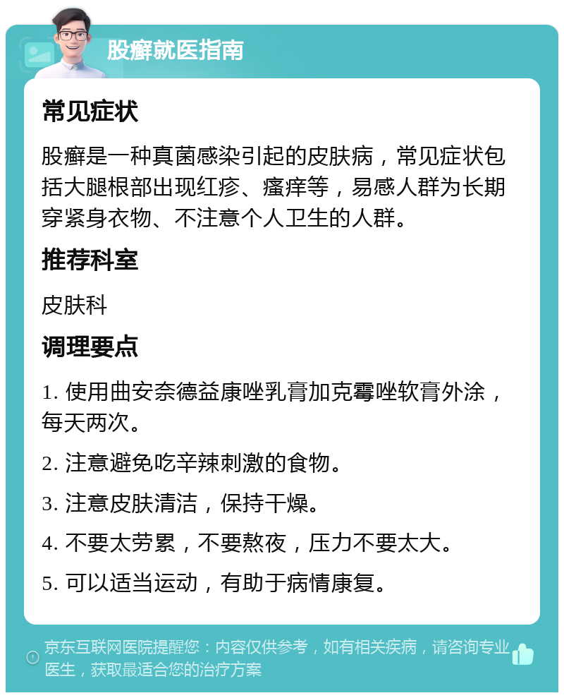 股癣就医指南 常见症状 股癣是一种真菌感染引起的皮肤病，常见症状包括大腿根部出现红疹、瘙痒等，易感人群为长期穿紧身衣物、不注意个人卫生的人群。 推荐科室 皮肤科 调理要点 1. 使用曲安奈德益康唑乳膏加克霉唑软膏外涂，每天两次。 2. 注意避免吃辛辣刺激的食物。 3. 注意皮肤清洁，保持干燥。 4. 不要太劳累，不要熬夜，压力不要太大。 5. 可以适当运动，有助于病情康复。