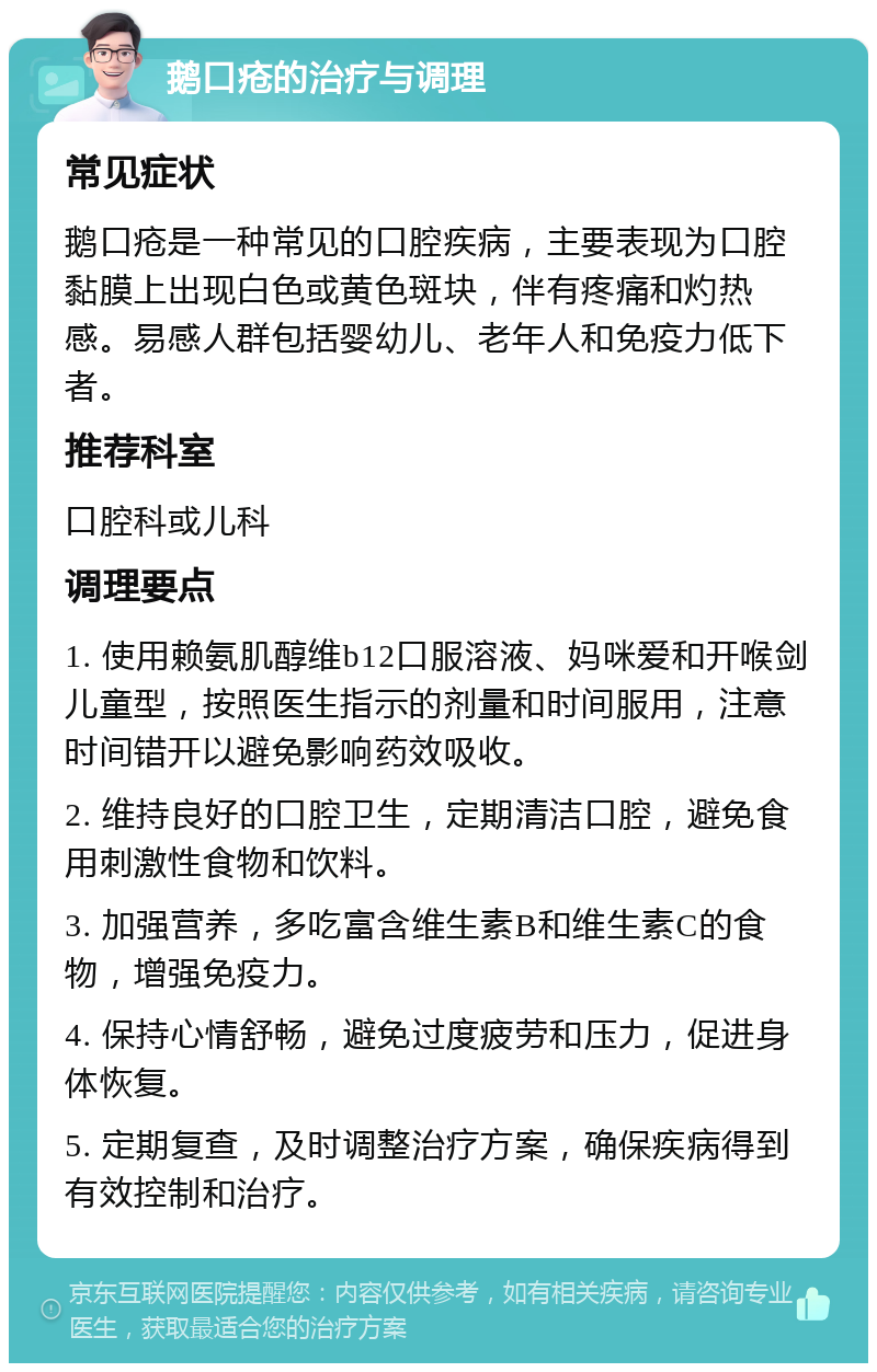 鹅口疮的治疗与调理 常见症状 鹅口疮是一种常见的口腔疾病，主要表现为口腔黏膜上出现白色或黄色斑块，伴有疼痛和灼热感。易感人群包括婴幼儿、老年人和免疫力低下者。 推荐科室 口腔科或儿科 调理要点 1. 使用赖氨肌醇维b12口服溶液、妈咪爱和开喉剑儿童型，按照医生指示的剂量和时间服用，注意时间错开以避免影响药效吸收。 2. 维持良好的口腔卫生，定期清洁口腔，避免食用刺激性食物和饮料。 3. 加强营养，多吃富含维生素B和维生素C的食物，增强免疫力。 4. 保持心情舒畅，避免过度疲劳和压力，促进身体恢复。 5. 定期复查，及时调整治疗方案，确保疾病得到有效控制和治疗。