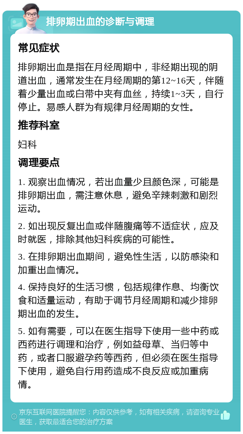 排卵期出血的诊断与调理 常见症状 排卵期出血是指在月经周期中，非经期出现的阴道出血，通常发生在月经周期的第12~16天，伴随着少量出血或白带中夹有血丝，持续1~3天，自行停止。易感人群为有规律月经周期的女性。 推荐科室 妇科 调理要点 1. 观察出血情况，若出血量少且颜色深，可能是排卵期出血，需注意休息，避免辛辣刺激和剧烈运动。 2. 如出现反复出血或伴随腹痛等不适症状，应及时就医，排除其他妇科疾病的可能性。 3. 在排卵期出血期间，避免性生活，以防感染和加重出血情况。 4. 保持良好的生活习惯，包括规律作息、均衡饮食和适量运动，有助于调节月经周期和减少排卵期出血的发生。 5. 如有需要，可以在医生指导下使用一些中药或西药进行调理和治疗，例如益母草、当归等中药，或者口服避孕药等西药，但必须在医生指导下使用，避免自行用药造成不良反应或加重病情。