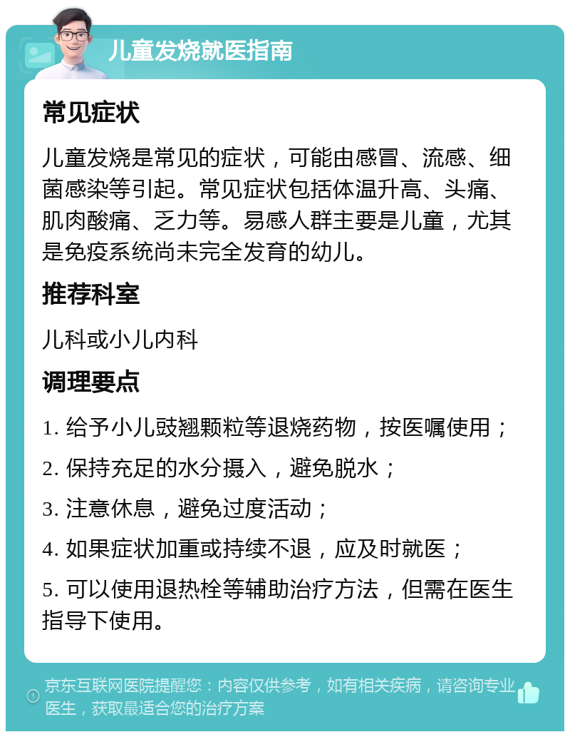 儿童发烧就医指南 常见症状 儿童发烧是常见的症状，可能由感冒、流感、细菌感染等引起。常见症状包括体温升高、头痛、肌肉酸痛、乏力等。易感人群主要是儿童，尤其是免疫系统尚未完全发育的幼儿。 推荐科室 儿科或小儿内科 调理要点 1. 给予小儿豉翘颗粒等退烧药物，按医嘱使用； 2. 保持充足的水分摄入，避免脱水； 3. 注意休息，避免过度活动； 4. 如果症状加重或持续不退，应及时就医； 5. 可以使用退热栓等辅助治疗方法，但需在医生指导下使用。