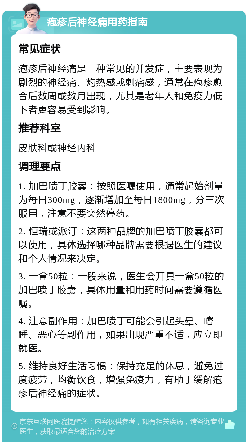 疱疹后神经痛用药指南 常见症状 疱疹后神经痛是一种常见的并发症，主要表现为剧烈的神经痛、灼热感或刺痛感，通常在疱疹愈合后数周或数月出现，尤其是老年人和免疫力低下者更容易受到影响。 推荐科室 皮肤科或神经内科 调理要点 1. 加巴喷丁胶囊：按照医嘱使用，通常起始剂量为每日300mg，逐渐增加至每日1800mg，分三次服用，注意不要突然停药。 2. 恒瑞或派汀：这两种品牌的加巴喷丁胶囊都可以使用，具体选择哪种品牌需要根据医生的建议和个人情况来决定。 3. 一盒50粒：一般来说，医生会开具一盒50粒的加巴喷丁胶囊，具体用量和用药时间需要遵循医嘱。 4. 注意副作用：加巴喷丁可能会引起头晕、嗜睡、恶心等副作用，如果出现严重不适，应立即就医。 5. 维持良好生活习惯：保持充足的休息，避免过度疲劳，均衡饮食，增强免疫力，有助于缓解疱疹后神经痛的症状。