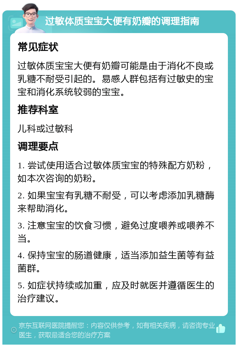 过敏体质宝宝大便有奶瓣的调理指南 常见症状 过敏体质宝宝大便有奶瓣可能是由于消化不良或乳糖不耐受引起的。易感人群包括有过敏史的宝宝和消化系统较弱的宝宝。 推荐科室 儿科或过敏科 调理要点 1. 尝试使用适合过敏体质宝宝的特殊配方奶粉，如本次咨询的奶粉。 2. 如果宝宝有乳糖不耐受，可以考虑添加乳糖酶来帮助消化。 3. 注意宝宝的饮食习惯，避免过度喂养或喂养不当。 4. 保持宝宝的肠道健康，适当添加益生菌等有益菌群。 5. 如症状持续或加重，应及时就医并遵循医生的治疗建议。