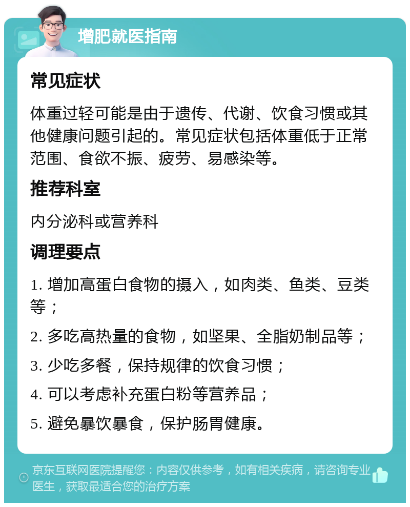 增肥就医指南 常见症状 体重过轻可能是由于遗传、代谢、饮食习惯或其他健康问题引起的。常见症状包括体重低于正常范围、食欲不振、疲劳、易感染等。 推荐科室 内分泌科或营养科 调理要点 1. 增加高蛋白食物的摄入，如肉类、鱼类、豆类等； 2. 多吃高热量的食物，如坚果、全脂奶制品等； 3. 少吃多餐，保持规律的饮食习惯； 4. 可以考虑补充蛋白粉等营养品； 5. 避免暴饮暴食，保护肠胃健康。