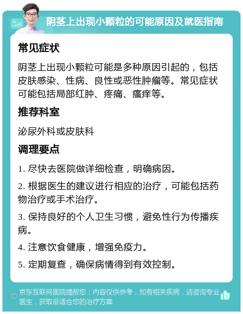 阴茎上出现小颗粒的可能原因及就医指南 常见症状 阴茎上出现小颗粒可能是多种原因引起的，包括皮肤感染、性病、良性或恶性肿瘤等。常见症状可能包括局部红肿、疼痛、瘙痒等。 推荐科室 泌尿外科或皮肤科 调理要点 1. 尽快去医院做详细检查，明确病因。 2. 根据医生的建议进行相应的治疗，可能包括药物治疗或手术治疗。 3. 保持良好的个人卫生习惯，避免性行为传播疾病。 4. 注意饮食健康，增强免疫力。 5. 定期复查，确保病情得到有效控制。