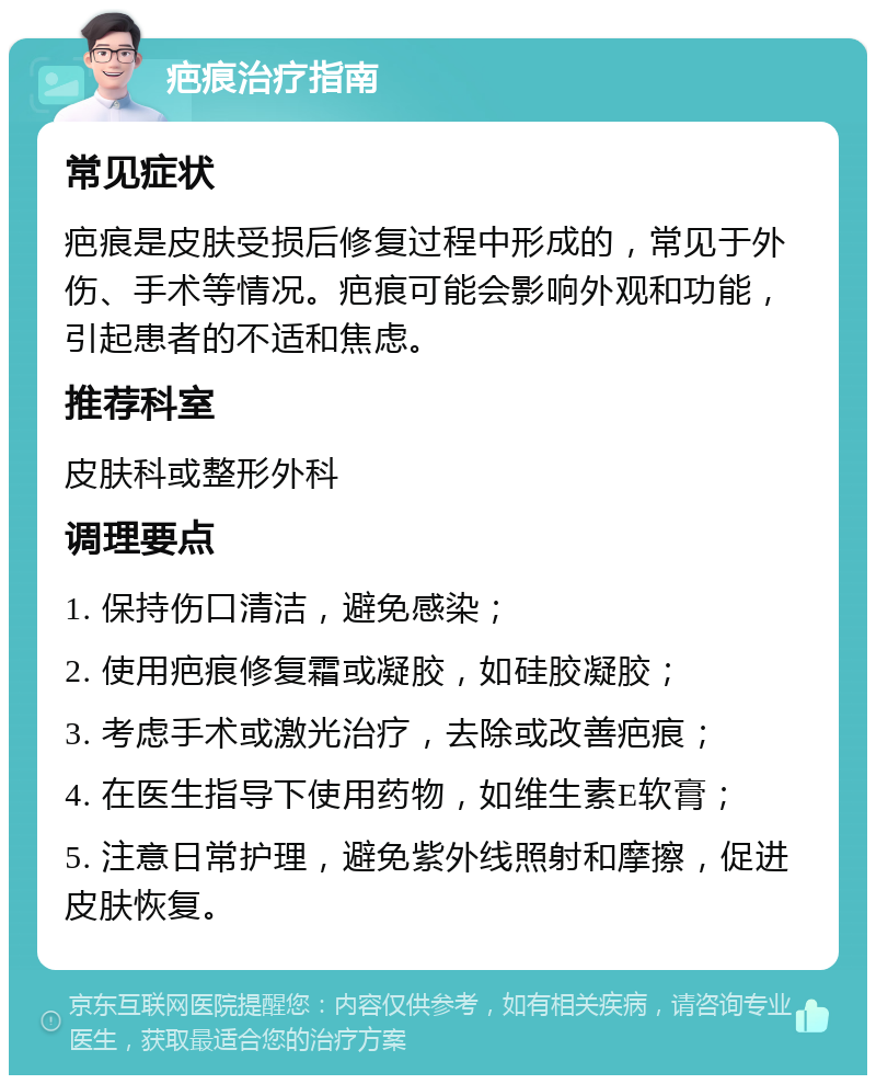 疤痕治疗指南 常见症状 疤痕是皮肤受损后修复过程中形成的，常见于外伤、手术等情况。疤痕可能会影响外观和功能，引起患者的不适和焦虑。 推荐科室 皮肤科或整形外科 调理要点 1. 保持伤口清洁，避免感染； 2. 使用疤痕修复霜或凝胶，如硅胶凝胶； 3. 考虑手术或激光治疗，去除或改善疤痕； 4. 在医生指导下使用药物，如维生素E软膏； 5. 注意日常护理，避免紫外线照射和摩擦，促进皮肤恢复。