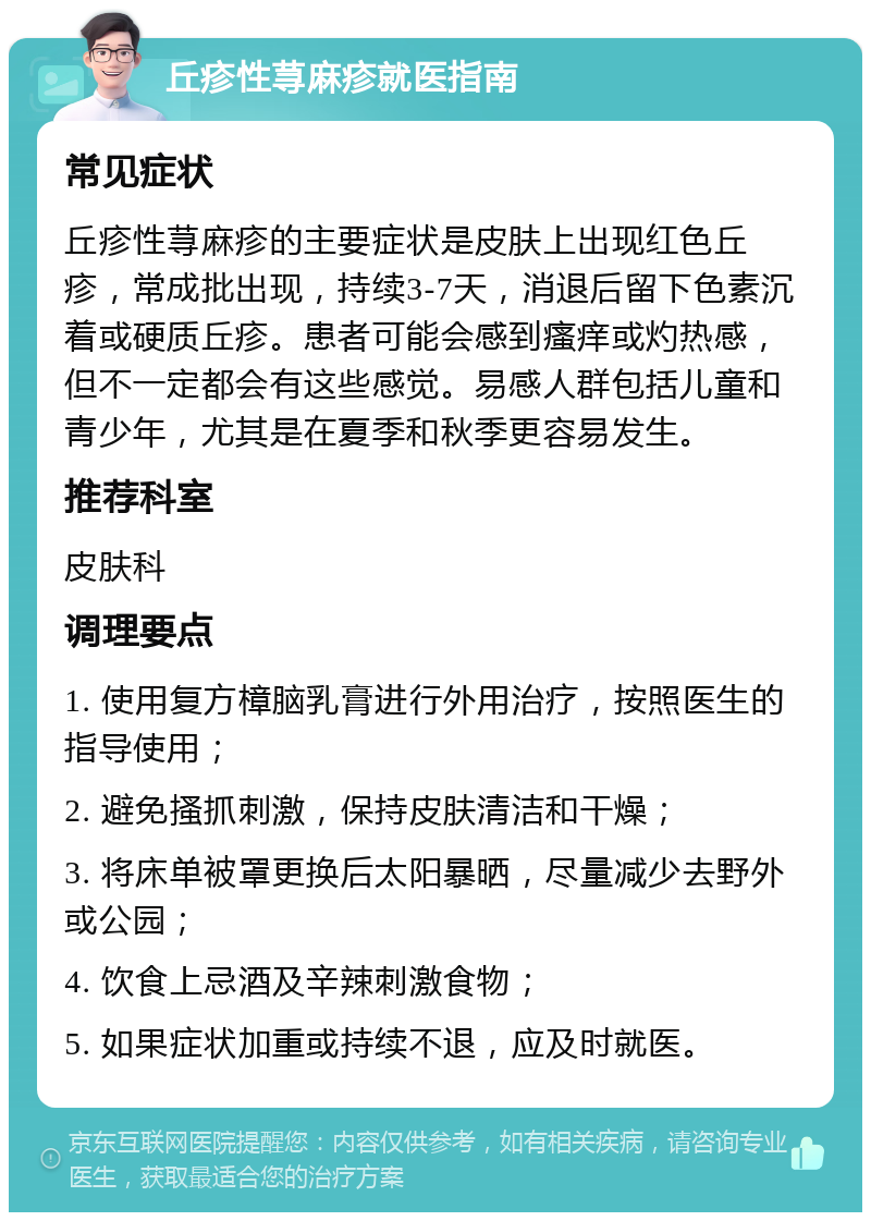 丘疹性荨麻疹就医指南 常见症状 丘疹性荨麻疹的主要症状是皮肤上出现红色丘疹，常成批出现，持续3-7天，消退后留下色素沉着或硬质丘疹。患者可能会感到瘙痒或灼热感，但不一定都会有这些感觉。易感人群包括儿童和青少年，尤其是在夏季和秋季更容易发生。 推荐科室 皮肤科 调理要点 1. 使用复方樟脑乳膏进行外用治疗，按照医生的指导使用； 2. 避免搔抓刺激，保持皮肤清洁和干燥； 3. 将床单被罩更换后太阳暴晒，尽量减少去野外或公园； 4. 饮食上忌酒及辛辣刺激食物； 5. 如果症状加重或持续不退，应及时就医。