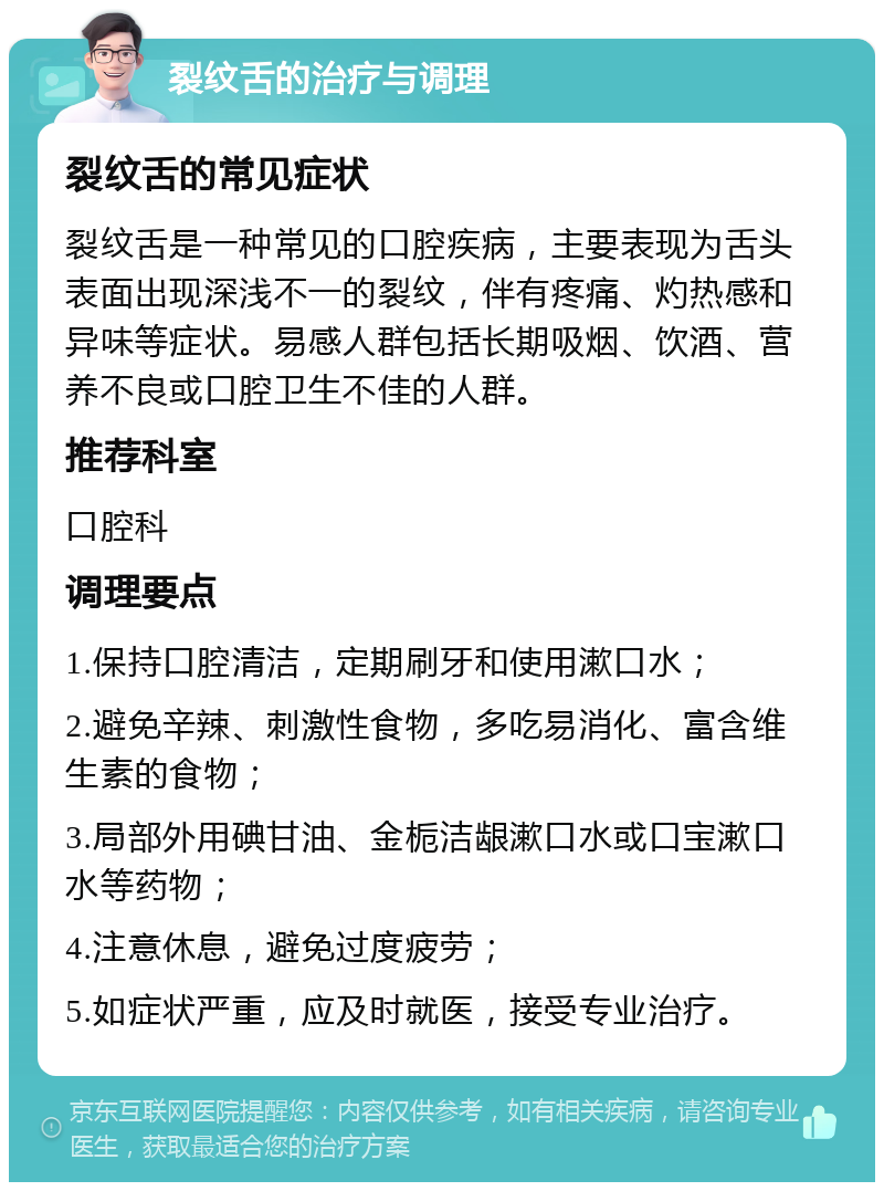 裂纹舌的治疗与调理 裂纹舌的常见症状 裂纹舌是一种常见的口腔疾病，主要表现为舌头表面出现深浅不一的裂纹，伴有疼痛、灼热感和异味等症状。易感人群包括长期吸烟、饮酒、营养不良或口腔卫生不佳的人群。 推荐科室 口腔科 调理要点 1.保持口腔清洁，定期刷牙和使用漱口水； 2.避免辛辣、刺激性食物，多吃易消化、富含维生素的食物； 3.局部外用碘甘油、金栀洁龈漱口水或口宝漱口水等药物； 4.注意休息，避免过度疲劳； 5.如症状严重，应及时就医，接受专业治疗。