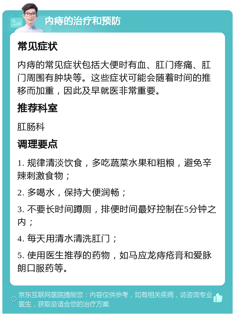 内痔的治疗和预防 常见症状 内痔的常见症状包括大便时有血、肛门疼痛、肛门周围有肿块等。这些症状可能会随着时间的推移而加重，因此及早就医非常重要。 推荐科室 肛肠科 调理要点 1. 规律清淡饮食，多吃蔬菜水果和粗粮，避免辛辣刺激食物； 2. 多喝水，保持大便润畅； 3. 不要长时间蹲厕，排便时间最好控制在5分钟之内； 4. 每天用清水清洗肛门； 5. 使用医生推荐的药物，如马应龙痔疮膏和爱脉朗口服药等。