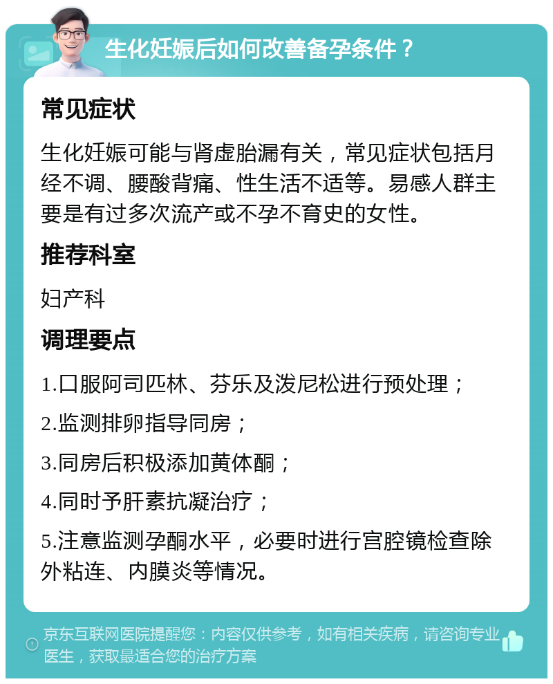 生化妊娠后如何改善备孕条件？ 常见症状 生化妊娠可能与肾虚胎漏有关，常见症状包括月经不调、腰酸背痛、性生活不适等。易感人群主要是有过多次流产或不孕不育史的女性。 推荐科室 妇产科 调理要点 1.口服阿司匹林、芬乐及泼尼松进行预处理； 2.监测排卵指导同房； 3.同房后积极添加黄体酮； 4.同时予肝素抗凝治疗； 5.注意监测孕酮水平，必要时进行宫腔镜检查除外粘连、内膜炎等情况。