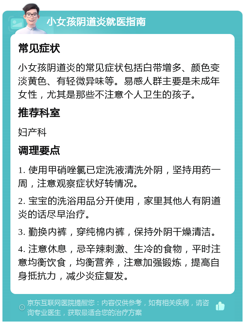 小女孩阴道炎就医指南 常见症状 小女孩阴道炎的常见症状包括白带增多、颜色变淡黄色、有轻微异味等。易感人群主要是未成年女性，尤其是那些不注意个人卫生的孩子。 推荐科室 妇产科 调理要点 1. 使用甲硝唑氯已定洗液清洗外阴，坚持用药一周，注意观察症状好转情况。 2. 宝宝的洗浴用品分开使用，家里其他人有阴道炎的话尽早治疗。 3. 勤换内裤，穿纯棉内裤，保持外阴干燥清洁。 4. 注意休息，忌辛辣刺激、生冷的食物，平时注意均衡饮食，均衡营养，注意加强锻炼，提高自身抵抗力，减少炎症复发。