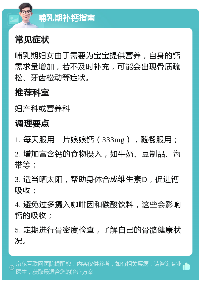 哺乳期补钙指南 常见症状 哺乳期妇女由于需要为宝宝提供营养，自身的钙需求量增加，若不及时补充，可能会出现骨质疏松、牙齿松动等症状。 推荐科室 妇产科或营养科 调理要点 1. 每天服用一片娘娘钙（333mg），随餐服用； 2. 增加富含钙的食物摄入，如牛奶、豆制品、海带等； 3. 适当晒太阳，帮助身体合成维生素D，促进钙吸收； 4. 避免过多摄入咖啡因和碳酸饮料，这些会影响钙的吸收； 5. 定期进行骨密度检查，了解自己的骨骼健康状况。