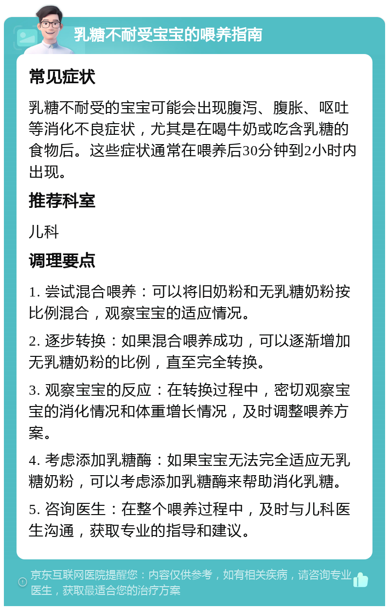 乳糖不耐受宝宝的喂养指南 常见症状 乳糖不耐受的宝宝可能会出现腹泻、腹胀、呕吐等消化不良症状，尤其是在喝牛奶或吃含乳糖的食物后。这些症状通常在喂养后30分钟到2小时内出现。 推荐科室 儿科 调理要点 1. 尝试混合喂养：可以将旧奶粉和无乳糖奶粉按比例混合，观察宝宝的适应情况。 2. 逐步转换：如果混合喂养成功，可以逐渐增加无乳糖奶粉的比例，直至完全转换。 3. 观察宝宝的反应：在转换过程中，密切观察宝宝的消化情况和体重增长情况，及时调整喂养方案。 4. 考虑添加乳糖酶：如果宝宝无法完全适应无乳糖奶粉，可以考虑添加乳糖酶来帮助消化乳糖。 5. 咨询医生：在整个喂养过程中，及时与儿科医生沟通，获取专业的指导和建议。