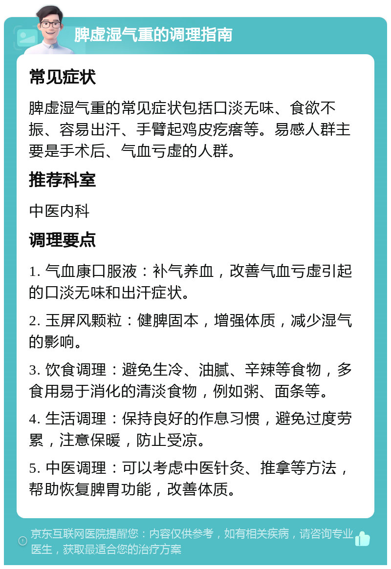 脾虚湿气重的调理指南 常见症状 脾虚湿气重的常见症状包括口淡无味、食欲不振、容易出汗、手臂起鸡皮疙瘩等。易感人群主要是手术后、气血亏虚的人群。 推荐科室 中医内科 调理要点 1. 气血康口服液：补气养血，改善气血亏虚引起的口淡无味和出汗症状。 2. 玉屏风颗粒：健脾固本，增强体质，减少湿气的影响。 3. 饮食调理：避免生冷、油腻、辛辣等食物，多食用易于消化的清淡食物，例如粥、面条等。 4. 生活调理：保持良好的作息习惯，避免过度劳累，注意保暖，防止受凉。 5. 中医调理：可以考虑中医针灸、推拿等方法，帮助恢复脾胃功能，改善体质。