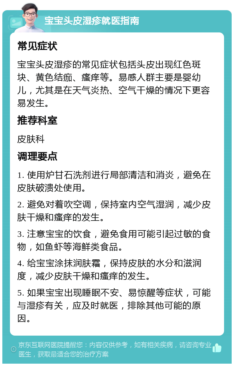 宝宝头皮湿疹就医指南 常见症状 宝宝头皮湿疹的常见症状包括头皮出现红色斑块、黄色结痂、瘙痒等。易感人群主要是婴幼儿，尤其是在天气炎热、空气干燥的情况下更容易发生。 推荐科室 皮肤科 调理要点 1. 使用炉甘石洗剂进行局部清洁和消炎，避免在皮肤破溃处使用。 2. 避免对着吹空调，保持室内空气湿润，减少皮肤干燥和瘙痒的发生。 3. 注意宝宝的饮食，避免食用可能引起过敏的食物，如鱼虾等海鲜类食品。 4. 给宝宝涂抹润肤霜，保持皮肤的水分和滋润度，减少皮肤干燥和瘙痒的发生。 5. 如果宝宝出现睡眠不安、易惊醒等症状，可能与湿疹有关，应及时就医，排除其他可能的原因。