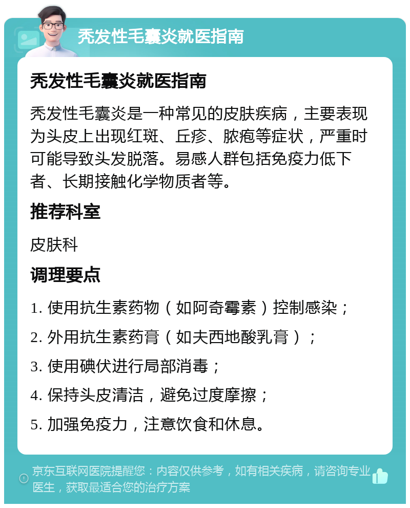 秃发性毛囊炎就医指南 秃发性毛囊炎就医指南 秃发性毛囊炎是一种常见的皮肤疾病，主要表现为头皮上出现红斑、丘疹、脓疱等症状，严重时可能导致头发脱落。易感人群包括免疫力低下者、长期接触化学物质者等。 推荐科室 皮肤科 调理要点 1. 使用抗生素药物（如阿奇霉素）控制感染； 2. 外用抗生素药膏（如夫西地酸乳膏）； 3. 使用碘伏进行局部消毒； 4. 保持头皮清洁，避免过度摩擦； 5. 加强免疫力，注意饮食和休息。