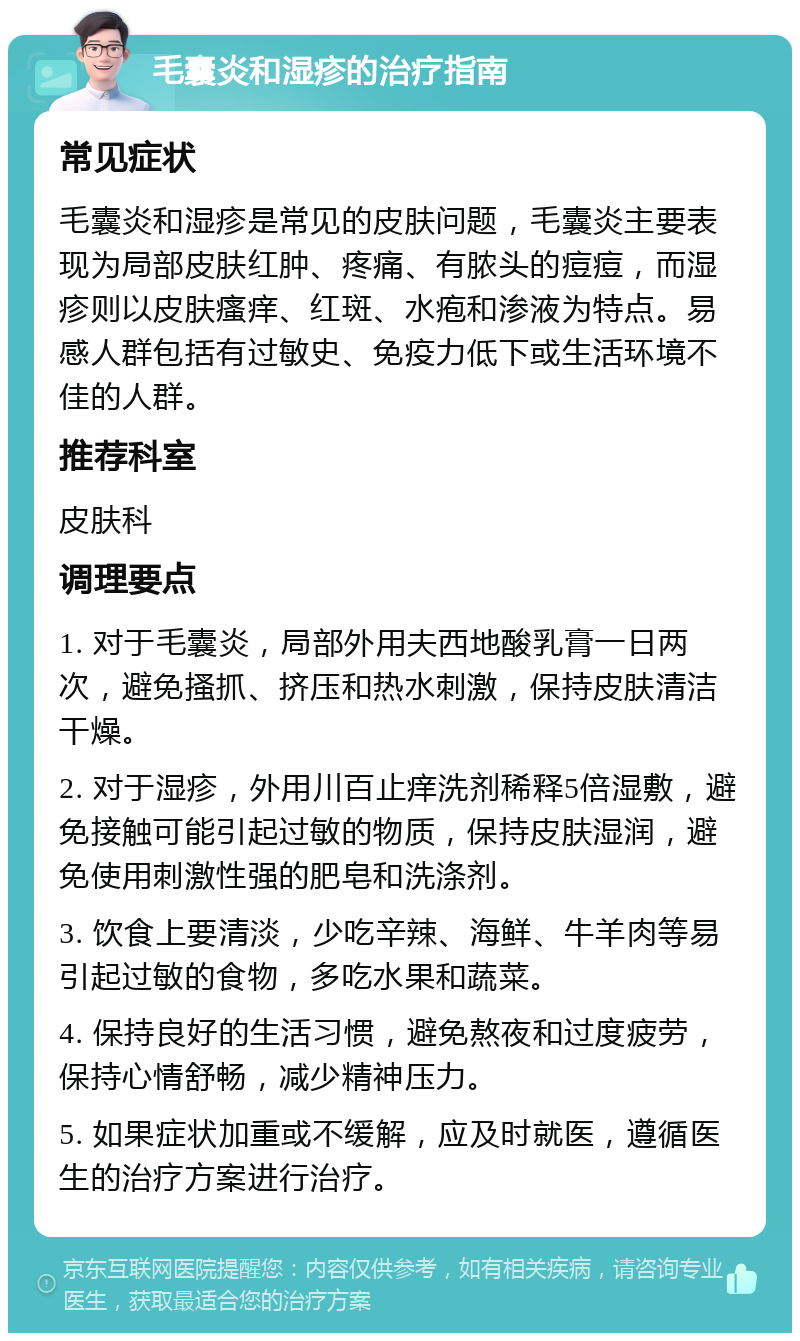 毛囊炎和湿疹的治疗指南 常见症状 毛囊炎和湿疹是常见的皮肤问题，毛囊炎主要表现为局部皮肤红肿、疼痛、有脓头的痘痘，而湿疹则以皮肤瘙痒、红斑、水疱和渗液为特点。易感人群包括有过敏史、免疫力低下或生活环境不佳的人群。 推荐科室 皮肤科 调理要点 1. 对于毛囊炎，局部外用夫西地酸乳膏一日两次，避免搔抓、挤压和热水刺激，保持皮肤清洁干燥。 2. 对于湿疹，外用川百止痒洗剂稀释5倍湿敷，避免接触可能引起过敏的物质，保持皮肤湿润，避免使用刺激性强的肥皂和洗涤剂。 3. 饮食上要清淡，少吃辛辣、海鲜、牛羊肉等易引起过敏的食物，多吃水果和蔬菜。 4. 保持良好的生活习惯，避免熬夜和过度疲劳，保持心情舒畅，减少精神压力。 5. 如果症状加重或不缓解，应及时就医，遵循医生的治疗方案进行治疗。