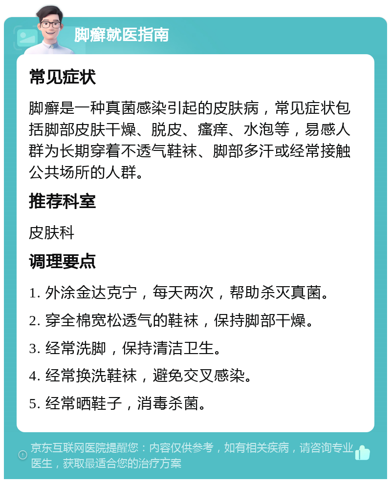 脚癣就医指南 常见症状 脚癣是一种真菌感染引起的皮肤病，常见症状包括脚部皮肤干燥、脱皮、瘙痒、水泡等，易感人群为长期穿着不透气鞋袜、脚部多汗或经常接触公共场所的人群。 推荐科室 皮肤科 调理要点 1. 外涂金达克宁，每天两次，帮助杀灭真菌。 2. 穿全棉宽松透气的鞋袜，保持脚部干燥。 3. 经常洗脚，保持清洁卫生。 4. 经常换洗鞋袜，避免交叉感染。 5. 经常晒鞋子，消毒杀菌。