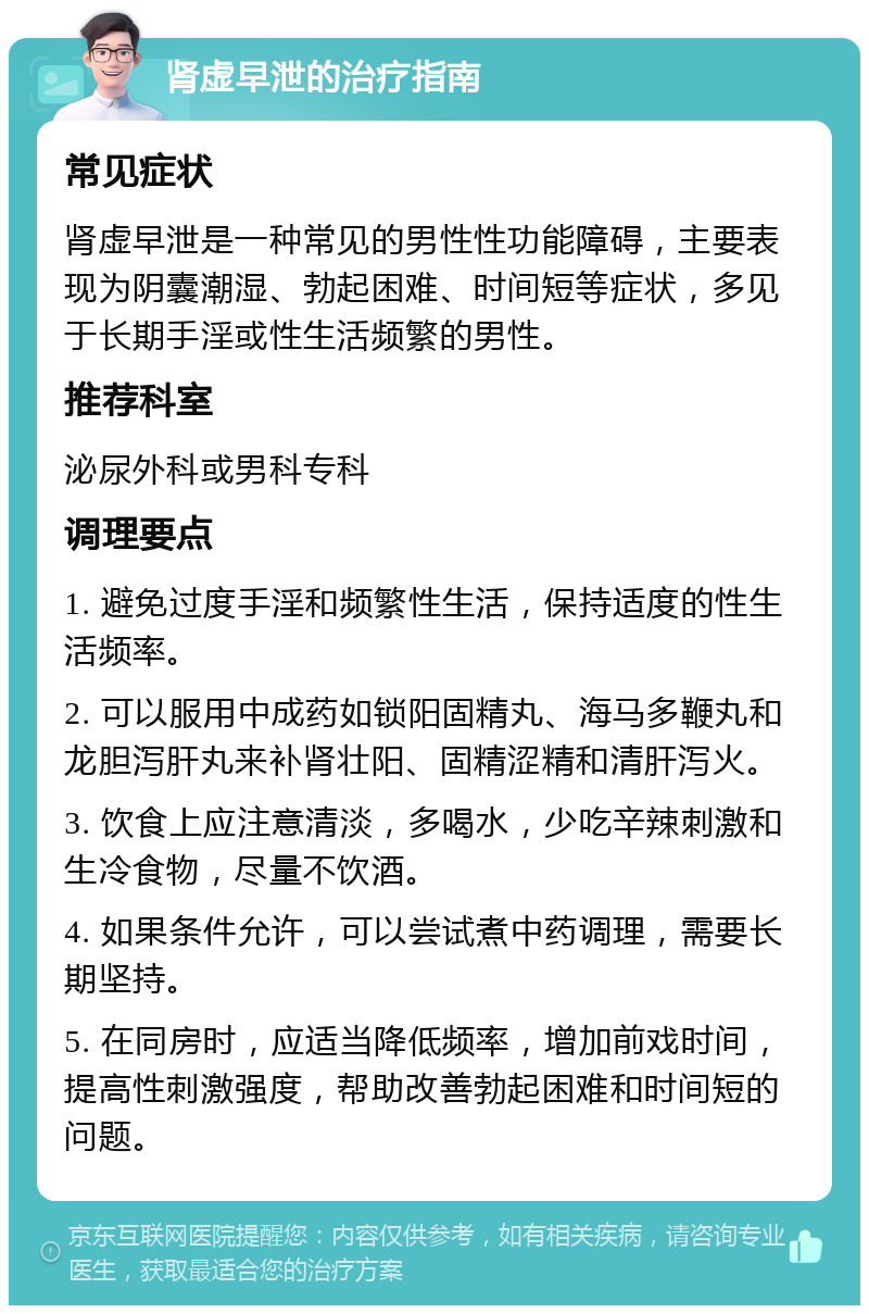 肾虚早泄的治疗指南 常见症状 肾虚早泄是一种常见的男性性功能障碍，主要表现为阴囊潮湿、勃起困难、时间短等症状，多见于长期手淫或性生活频繁的男性。 推荐科室 泌尿外科或男科专科 调理要点 1. 避免过度手淫和频繁性生活，保持适度的性生活频率。 2. 可以服用中成药如锁阳固精丸、海马多鞭丸和龙胆泻肝丸来补肾壮阳、固精涩精和清肝泻火。 3. 饮食上应注意清淡，多喝水，少吃辛辣刺激和生冷食物，尽量不饮酒。 4. 如果条件允许，可以尝试煮中药调理，需要长期坚持。 5. 在同房时，应适当降低频率，增加前戏时间，提高性刺激强度，帮助改善勃起困难和时间短的问题。