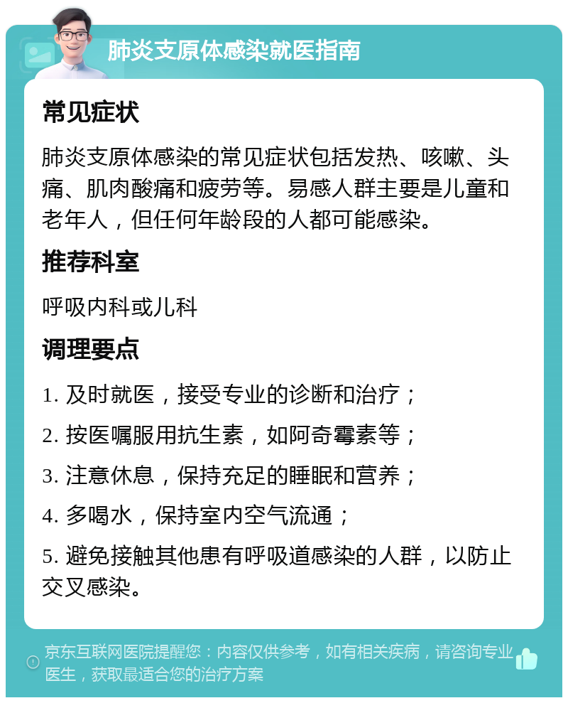 肺炎支原体感染就医指南 常见症状 肺炎支原体感染的常见症状包括发热、咳嗽、头痛、肌肉酸痛和疲劳等。易感人群主要是儿童和老年人，但任何年龄段的人都可能感染。 推荐科室 呼吸内科或儿科 调理要点 1. 及时就医，接受专业的诊断和治疗； 2. 按医嘱服用抗生素，如阿奇霉素等； 3. 注意休息，保持充足的睡眠和营养； 4. 多喝水，保持室内空气流通； 5. 避免接触其他患有呼吸道感染的人群，以防止交叉感染。