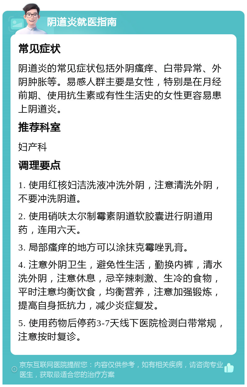 阴道炎就医指南 常见症状 阴道炎的常见症状包括外阴瘙痒、白带异常、外阴肿胀等。易感人群主要是女性，特别是在月经前期、使用抗生素或有性生活史的女性更容易患上阴道炎。 推荐科室 妇产科 调理要点 1. 使用红核妇洁洗液冲洗外阴，注意清洗外阴，不要冲洗阴道。 2. 使用硝呋太尔制霉素阴道软胶囊进行阴道用药，连用六天。 3. 局部瘙痒的地方可以涂抹克霉唑乳膏。 4. 注意外阴卫生，避免性生活，勤换内裤，清水洗外阴，注意休息，忌辛辣刺激、生冷的食物，平时注意均衡饮食，均衡营养，注意加强锻炼，提高自身抵抗力，减少炎症复发。 5. 使用药物后停药3-7天线下医院检测白带常规，注意按时复诊。