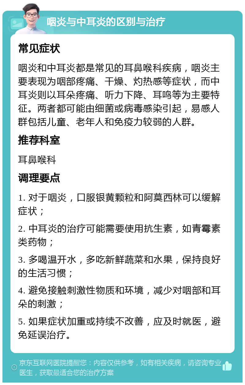 咽炎与中耳炎的区别与治疗 常见症状 咽炎和中耳炎都是常见的耳鼻喉科疾病，咽炎主要表现为咽部疼痛、干燥、灼热感等症状，而中耳炎则以耳朵疼痛、听力下降、耳鸣等为主要特征。两者都可能由细菌或病毒感染引起，易感人群包括儿童、老年人和免疫力较弱的人群。 推荐科室 耳鼻喉科 调理要点 1. 对于咽炎，口服银黄颗粒和阿莫西林可以缓解症状； 2. 中耳炎的治疗可能需要使用抗生素，如青霉素类药物； 3. 多喝温开水，多吃新鲜蔬菜和水果，保持良好的生活习惯； 4. 避免接触刺激性物质和环境，减少对咽部和耳朵的刺激； 5. 如果症状加重或持续不改善，应及时就医，避免延误治疗。