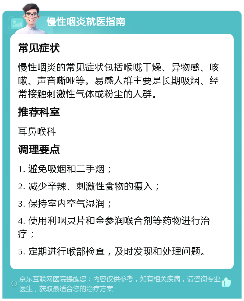 慢性咽炎就医指南 常见症状 慢性咽炎的常见症状包括喉咙干燥、异物感、咳嗽、声音嘶哑等。易感人群主要是长期吸烟、经常接触刺激性气体或粉尘的人群。 推荐科室 耳鼻喉科 调理要点 1. 避免吸烟和二手烟； 2. 减少辛辣、刺激性食物的摄入； 3. 保持室内空气湿润； 4. 使用利咽灵片和金参润喉合剂等药物进行治疗； 5. 定期进行喉部检查，及时发现和处理问题。