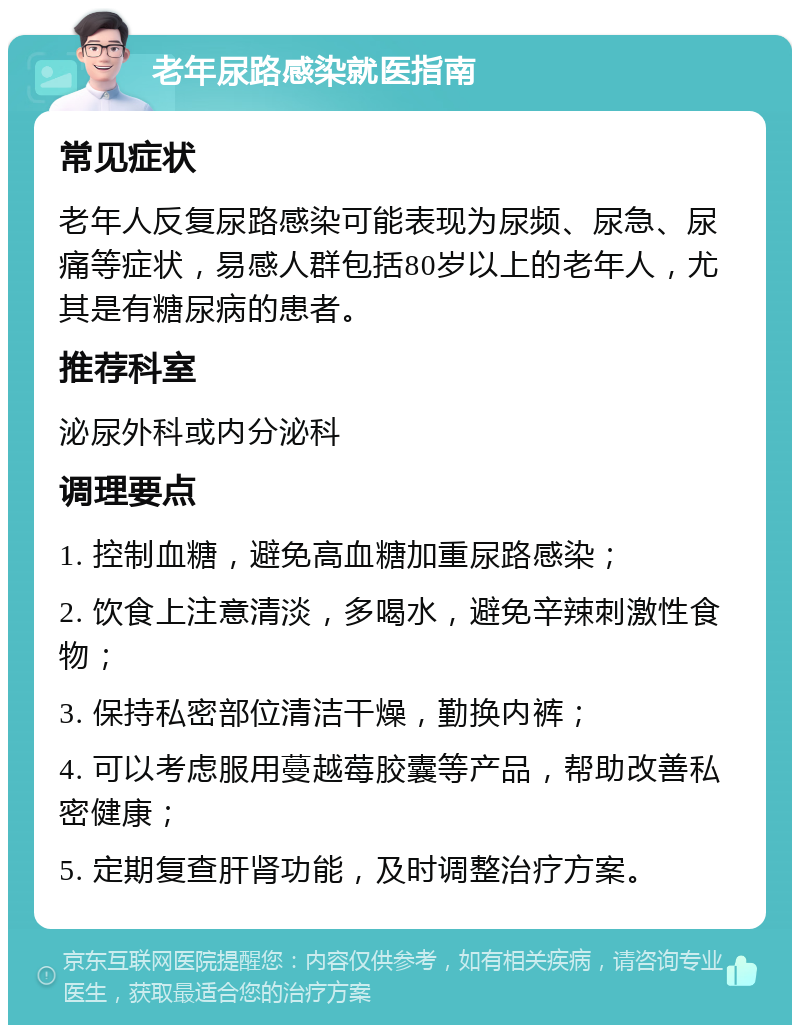 老年尿路感染就医指南 常见症状 老年人反复尿路感染可能表现为尿频、尿急、尿痛等症状，易感人群包括80岁以上的老年人，尤其是有糖尿病的患者。 推荐科室 泌尿外科或内分泌科 调理要点 1. 控制血糖，避免高血糖加重尿路感染； 2. 饮食上注意清淡，多喝水，避免辛辣刺激性食物； 3. 保持私密部位清洁干燥，勤换内裤； 4. 可以考虑服用蔓越莓胶囊等产品，帮助改善私密健康； 5. 定期复查肝肾功能，及时调整治疗方案。