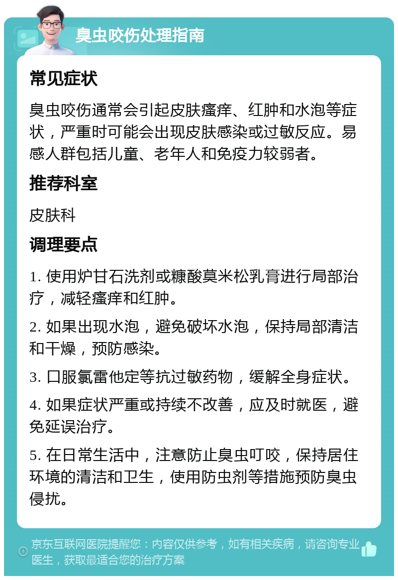 臭虫咬伤处理指南 常见症状 臭虫咬伤通常会引起皮肤瘙痒、红肿和水泡等症状，严重时可能会出现皮肤感染或过敏反应。易感人群包括儿童、老年人和免疫力较弱者。 推荐科室 皮肤科 调理要点 1. 使用炉甘石洗剂或糠酸莫米松乳膏进行局部治疗，减轻瘙痒和红肿。 2. 如果出现水泡，避免破坏水泡，保持局部清洁和干燥，预防感染。 3. 口服氯雷他定等抗过敏药物，缓解全身症状。 4. 如果症状严重或持续不改善，应及时就医，避免延误治疗。 5. 在日常生活中，注意防止臭虫叮咬，保持居住环境的清洁和卫生，使用防虫剂等措施预防臭虫侵扰。