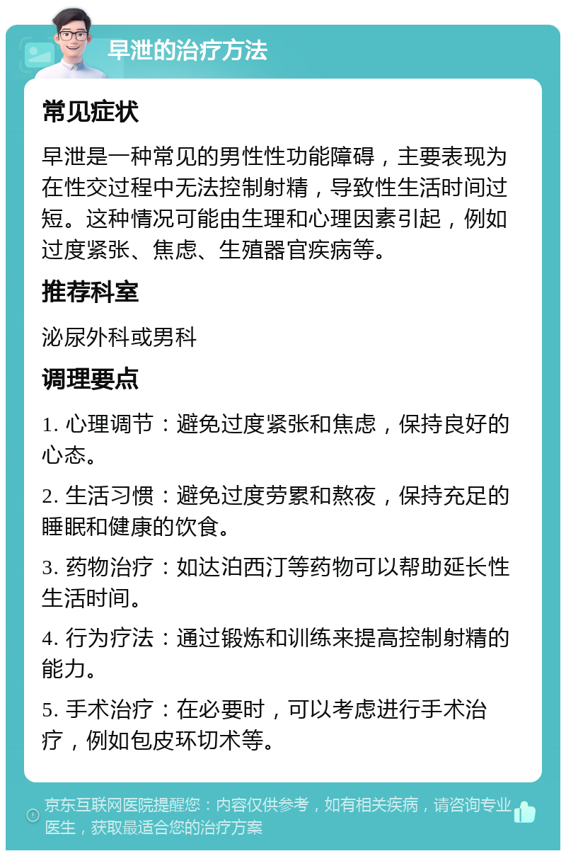 早泄的治疗方法 常见症状 早泄是一种常见的男性性功能障碍，主要表现为在性交过程中无法控制射精，导致性生活时间过短。这种情况可能由生理和心理因素引起，例如过度紧张、焦虑、生殖器官疾病等。 推荐科室 泌尿外科或男科 调理要点 1. 心理调节：避免过度紧张和焦虑，保持良好的心态。 2. 生活习惯：避免过度劳累和熬夜，保持充足的睡眠和健康的饮食。 3. 药物治疗：如达泊西汀等药物可以帮助延长性生活时间。 4. 行为疗法：通过锻炼和训练来提高控制射精的能力。 5. 手术治疗：在必要时，可以考虑进行手术治疗，例如包皮环切术等。