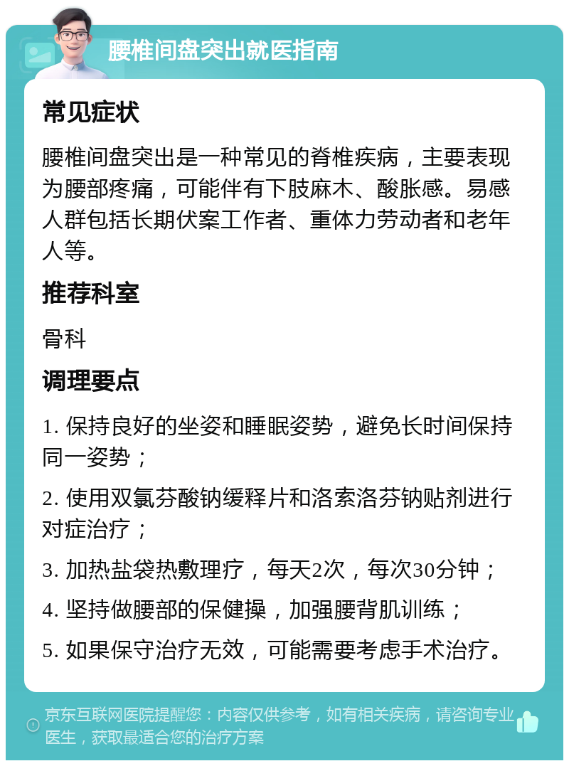 腰椎间盘突出就医指南 常见症状 腰椎间盘突出是一种常见的脊椎疾病，主要表现为腰部疼痛，可能伴有下肢麻木、酸胀感。易感人群包括长期伏案工作者、重体力劳动者和老年人等。 推荐科室 骨科 调理要点 1. 保持良好的坐姿和睡眠姿势，避免长时间保持同一姿势； 2. 使用双氯芬酸钠缓释片和洛索洛芬钠贴剂进行对症治疗； 3. 加热盐袋热敷理疗，每天2次，每次30分钟； 4. 坚持做腰部的保健操，加强腰背肌训练； 5. 如果保守治疗无效，可能需要考虑手术治疗。