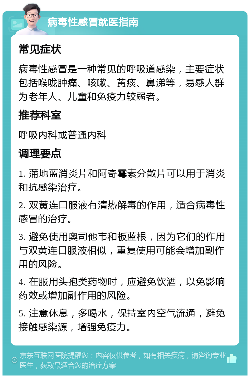 病毒性感冒就医指南 常见症状 病毒性感冒是一种常见的呼吸道感染，主要症状包括喉咙肿痛、咳嗽、黄痰、鼻涕等，易感人群为老年人、儿童和免疫力较弱者。 推荐科室 呼吸内科或普通内科 调理要点 1. 蒲地蓝消炎片和阿奇霉素分散片可以用于消炎和抗感染治疗。 2. 双黄连口服液有清热解毒的作用，适合病毒性感冒的治疗。 3. 避免使用奥司他韦和板蓝根，因为它们的作用与双黄连口服液相似，重复使用可能会增加副作用的风险。 4. 在服用头孢类药物时，应避免饮酒，以免影响药效或增加副作用的风险。 5. 注意休息，多喝水，保持室内空气流通，避免接触感染源，增强免疫力。