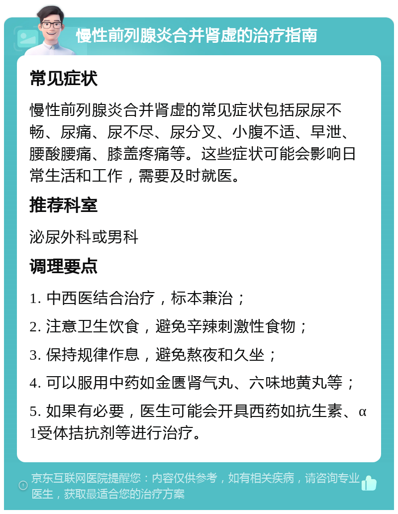 慢性前列腺炎合并肾虚的治疗指南 常见症状 慢性前列腺炎合并肾虚的常见症状包括尿尿不畅、尿痛、尿不尽、尿分叉、小腹不适、早泄、腰酸腰痛、膝盖疼痛等。这些症状可能会影响日常生活和工作，需要及时就医。 推荐科室 泌尿外科或男科 调理要点 1. 中西医结合治疗，标本兼治； 2. 注意卫生饮食，避免辛辣刺激性食物； 3. 保持规律作息，避免熬夜和久坐； 4. 可以服用中药如金匮肾气丸、六味地黄丸等； 5. 如果有必要，医生可能会开具西药如抗生素、α1受体拮抗剂等进行治疗。