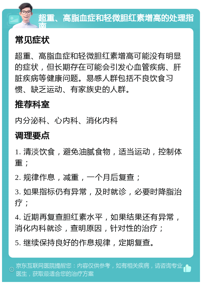 超重、高脂血症和轻微胆红素增高的处理指南 常见症状 超重、高脂血症和轻微胆红素增高可能没有明显的症状，但长期存在可能会引发心血管疾病、肝脏疾病等健康问题。易感人群包括不良饮食习惯、缺乏运动、有家族史的人群。 推荐科室 内分泌科、心内科、消化内科 调理要点 1. 清淡饮食，避免油腻食物，适当运动，控制体重； 2. 规律作息，减重，一个月后复查； 3. 如果指标仍有异常，及时就诊，必要时降脂治疗； 4. 近期再复查胆红素水平，如果结果还有异常，消化内科就诊，查明原因，针对性的治疗； 5. 继续保持良好的作息规律，定期复查。