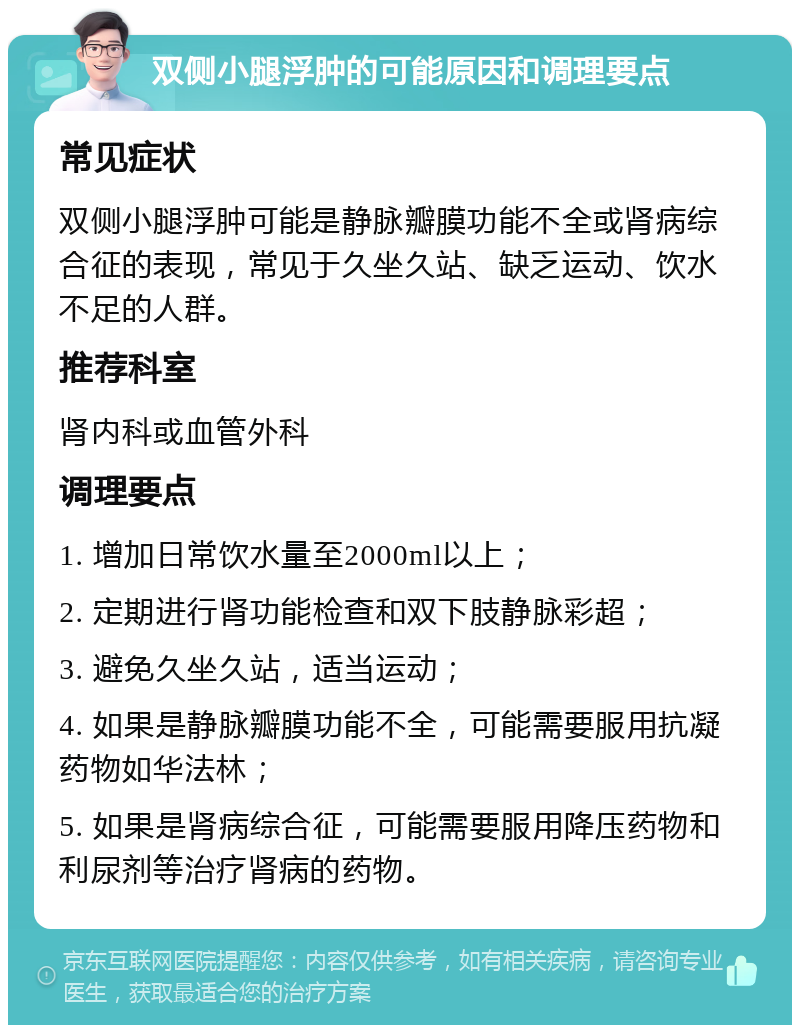 双侧小腿浮肿的可能原因和调理要点 常见症状 双侧小腿浮肿可能是静脉瓣膜功能不全或肾病综合征的表现，常见于久坐久站、缺乏运动、饮水不足的人群。 推荐科室 肾内科或血管外科 调理要点 1. 增加日常饮水量至2000ml以上； 2. 定期进行肾功能检查和双下肢静脉彩超； 3. 避免久坐久站，适当运动； 4. 如果是静脉瓣膜功能不全，可能需要服用抗凝药物如华法林； 5. 如果是肾病综合征，可能需要服用降压药物和利尿剂等治疗肾病的药物。