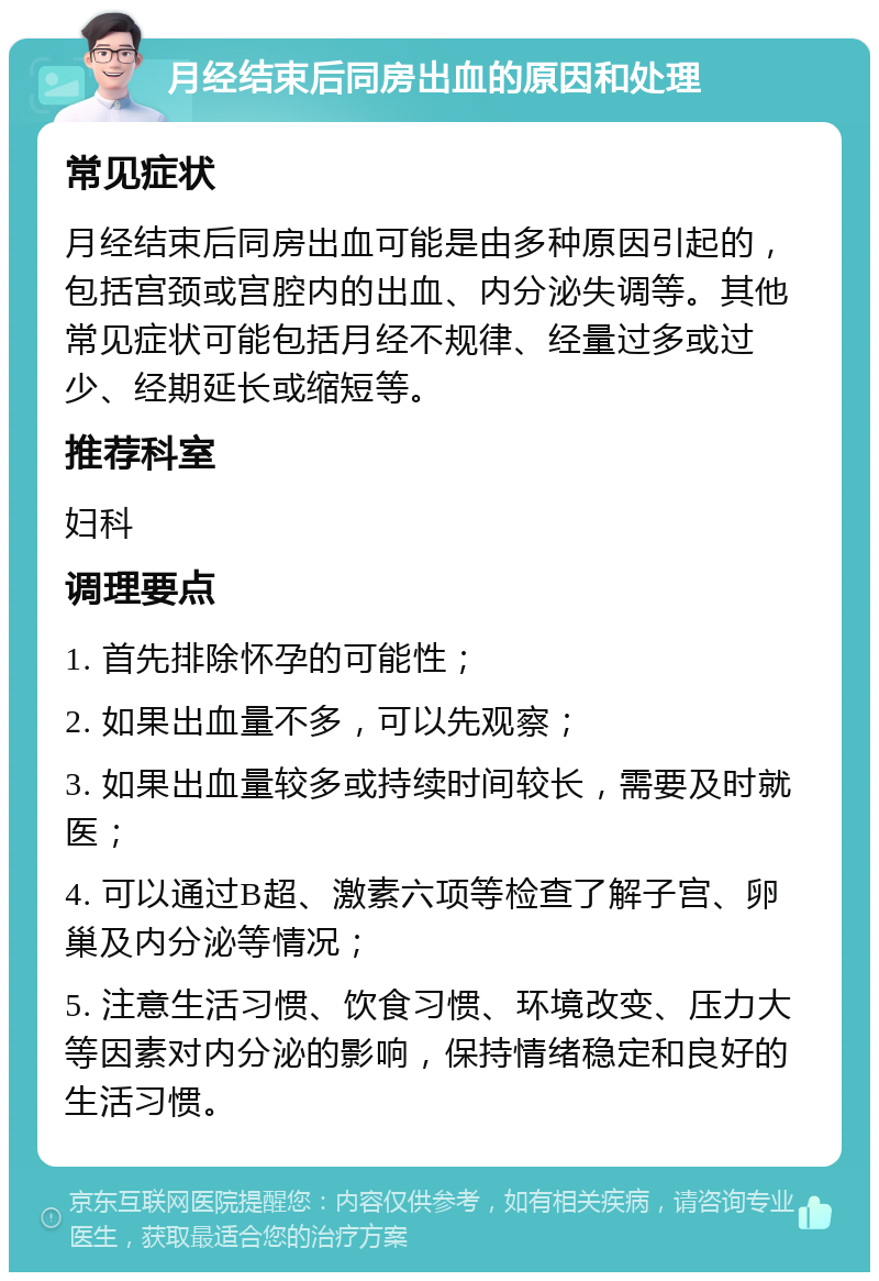 月经结束后同房出血的原因和处理 常见症状 月经结束后同房出血可能是由多种原因引起的，包括宫颈或宫腔内的出血、内分泌失调等。其他常见症状可能包括月经不规律、经量过多或过少、经期延长或缩短等。 推荐科室 妇科 调理要点 1. 首先排除怀孕的可能性； 2. 如果出血量不多，可以先观察； 3. 如果出血量较多或持续时间较长，需要及时就医； 4. 可以通过B超、激素六项等检查了解子宫、卵巢及内分泌等情况； 5. 注意生活习惯、饮食习惯、环境改变、压力大等因素对内分泌的影响，保持情绪稳定和良好的生活习惯。